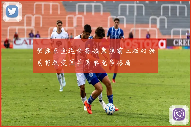 樊振东全运会备战聚焦前三板对抗或将改变国乒男单竞争格局